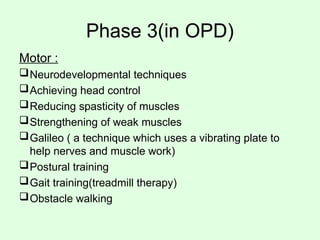 Phase 3(in OPD)
Motor :
Neurodevelopmental techniques
Achieving head control
Reducing spasticity of muscles
Strengthening of weak muscles
Galileo ( a technique which uses a vibrating plate to
help nerves and muscle work)
Postural training
Gait training(treadmill therapy)
Obstacle walking
 