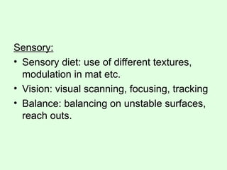 Sensory:
• Sensory diet: use of different textures,
modulation in mat etc.
• Vision: visual scanning, focusing, tracking
• Balance: balancing on unstable surfaces,
reach outs.
 