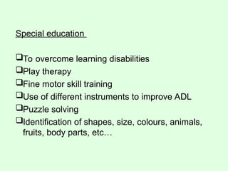 Special education
To overcome learning disabilities
Play therapy
Fine motor skill training
Use of different instruments to improve ADL
Puzzle solving
Identification of shapes, size, colours, animals,
fruits, body parts, etc…
 