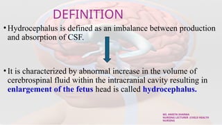 DEFINITION
•Hydrocephalus is defined as an imbalance between production
and absorption of CSF.
•It is characterized by abnormal increase in the volume of
cerebrospinal fluid within the intracranial cavity resulting in
enlargement of the fetus head is called hydrocephalus.
MS. ANEETA SHARMA
NURSING LECTURER (CHILD HEALTH
NURSING
 