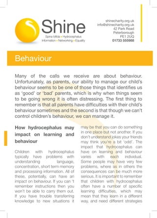 shinecharity.org.uk
                                              info@shinecharity.org.uk
                                                        42 Park Road
                                                        Peterborough
                                                            PE1 2UQ
                                                       01733 555988




Behaviour

Many of the calls we receive are about behaviour.
Unfortunately, as parents, our ability to manage our child’s
behaviour seems to be one of those things that identifies us
as ‘good’ or ‘bad’ parents, which is why when things seem
to be going wrong it is often distressing. The first thing to
remember is that all parents have difficulties with their child’s
behaviour sometimes and the second is that though we can’t
control children’s behaviour, we can manage it.

How hydrocephalus may                may be that you can do something
                                     in one place but not another. If you
impact on learning and               don’t understand jokes your friends
behaviour                            may think you‘re a bit ‘odd’. The
                                     impact that hydrocephalus can
Children with hydrocephalus          have on learning and behaviour
typically have problems with         varies with each individual.
understanding           language,    Some people may have very few
concentration, short term memory     problems, where as in others the
and processing information. All of   consequences can be much more
these, potentially, can have an      serious. It is important to remember
impact on behaviour. If you can ‘t   that children with hydrocephalus
remember instructions then you       often have a number of specific
won’t be able to carry them out.     learning difficulties, which may
If you have trouble transferring     mean that they learn in a different
knowledge to new situations it       way, and need different strategies
 