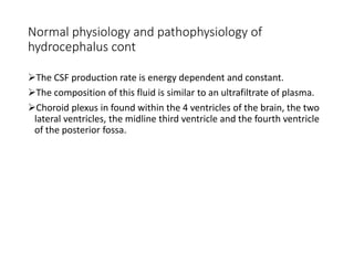 Normal physiology and pathophysiology of
hydrocephalus cont
The CSF production rate is energy dependent and constant.
The composition of this fluid is similar to an ultrafiltrate of plasma.
Choroid plexus in found within the 4 ventricles of the brain, the two
lateral ventricles, the midline third ventricle and the fourth ventricle
of the posterior fossa.
 