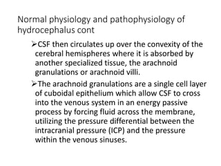 Normal physiology and pathophysiology of
hydrocephalus cont
CSF then circulates up over the convexity of the
cerebral hemispheres where it is absorbed by
another specialized tissue, the arachnoid
granulations or arachnoid villi.
The arachnoid granulations are a single cell layer
of cuboidal epithelium which allow CSF to cross
into the venous system in an energy passive
process by forcing fluid across the membrane,
utilizing the pressure differential between the
intracranial pressure (ICP) and the pressure
within the venous sinuses.
 