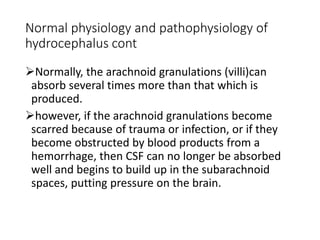 Normal physiology and pathophysiology of
hydrocephalus cont
Normally, the arachnoid granulations (villi)can
absorb several times more than that which is
produced.
however, if the arachnoid granulations become
scarred because of trauma or infection, or if they
become obstructed by blood products from a
hemorrhage, then CSF can no longer be absorbed
well and begins to build up in the subarachnoid
spaces, putting pressure on the brain.
 