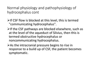 Normal physiology and pathophysiology of
hydrocephalus cont
If CSF flow is blocked at this level, this is termed
"communicating hydrocephalus".
If the CSF pathways are blocked elsewhere, such as
at the level of the aqueduct of Silvius, then this is
termed obstructive hydrocephalus or
noncommunicating hydrocephalus.
As the intracranial pressure begins to rise in
response to a build up of CSF, the patient becomes
symptomatic.
 