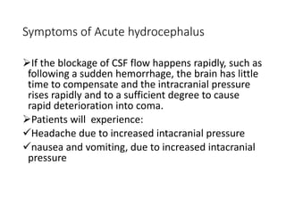 Symptoms of Acute hydrocephalus
If the blockage of CSF flow happens rapidly, such as
following a sudden hemorrhage, the brain has little
time to compensate and the intracranial pressure
rises rapidly and to a sufficient degree to cause
rapid deterioration into coma.
Patients will experience:
Headache due to increased intacranial pressure
nausea and vomiting, due to increased intacranial
pressure
 