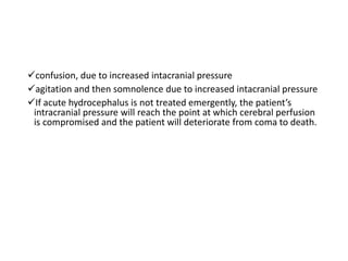 confusion, due to increased intacranial pressure
agitation and then somnolence due to increased intacranial pressure
If acute hydrocephalus is not treated emergently, the patient’s
intracranial pressure will reach the point at which cerebral perfusion
is compromised and the patient will deteriorate from coma to death.
 
