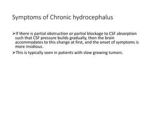 Symptoms of Chronic hydrocephalus
If there is partial obstruction or partial blockage to CSF absorption
such that CSF pressure builds gradually, then the brain
accommodates to this change at first, and the onset of symptoms is
more insidious.
This is typically seen in patients with slow growing tumors.
 