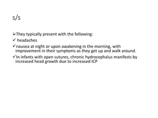 s/s
They typically present with the following:
 headaches
nausea at night or upon awakening in the morning, with
improvement in their symptoms as they get up and walk around.
In infants with open sutures, chronic hydrocephalus manifests by
increased head growth due to increased ICP
 