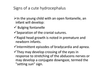 Signs of a cute hydrocephalus
In the young child with an open fontanelle, an
infant will develop:
 Bulging fontanelle
Separation of the cranial sutures.
Rapid head growth is noted in premature and
newborn infants.
Intermittent episodes of bradycardia and apnea.
They may develop crossing of the eyes in
response to stretching of the abducens nerves or
may develop a conjugate downgaze, termed the
"setting sun" sign.
 