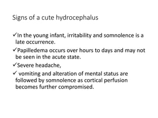Signs of a cute hydrocephalus
In the young infant, irritability and somnolence is a
late occurrence.
Papilledema occurs over hours to days and may not
be seen in the acute state.
Severe headache,
 vomiting and alteration of mental status are
followed by somnolence as cortical perfusion
becomes further compromised.
 