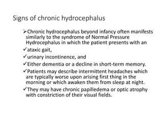 Signs of chronic hydrocephalus
Chronic hydrocephalus beyond infancy often manifests
similarly to the syndrome of Normal Pressure
Hydrocephalus in which the patient presents with an
ataxic gait,
urinary incontinence, and
Either dementia or a decline in short-term memory.
Patients may describe intermittent headaches which
are typically worse upon arising first thing in the
morning or which awaken them from sleep at night.
They may have chronic papilledema or optic atrophy
with constriction of their visual fields.
 
