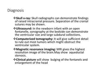 Diagnosis
Skull x-ray: Skull radiographs can demonstrate findings
of raised intracranial pressure. Separation of the cranial
sutures may be shown.
Ultrasound: In the newborn infant with an open
fontanelle, sonography at the bedside can demonstrate
the ventricular size and large subdural collections.
Computerized tomography: It will give sufficient detail
to rule out most tumors which might obstruct the
ventricular system.
Magnetic resonance imaging: MRI gives the highest
resolution image of the brain.May show aqueductal
stenosis.
Clinical picture will show bulging of the fontanels and
enlargement of the head
 