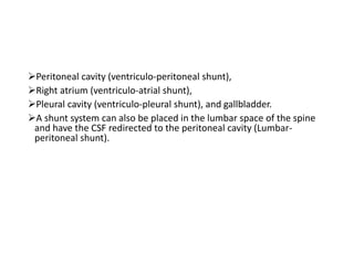 Peritoneal cavity (ventriculo-peritoneal shunt),
Right atrium (ventriculo-atrial shunt),
Pleural cavity (ventriculo-pleural shunt), and gallbladder.
A shunt system can also be placed in the lumbar space of the spine
and have the CSF redirected to the peritoneal cavity (Lumbar-
peritoneal shunt).
 