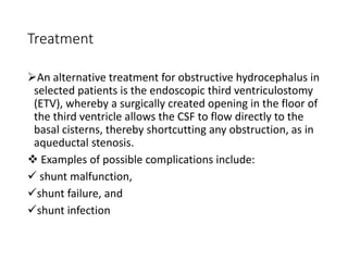 Treatment
An alternative treatment for obstructive hydrocephalus in
selected patients is the endoscopic third ventriculostomy
(ETV), whereby a surgically created opening in the floor of
the third ventricle allows the CSF to flow directly to the
basal cisterns, thereby shortcutting any obstruction, as in
aqueductal stenosis.
 Examples of possible complications include:
 shunt malfunction,
shunt failure, and
shunt infection
 
