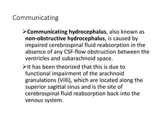 Communicating
Communicating hydrocephalus, also known as
non-obstructive hydrocephalus, is caused by
impaired cerebrospinal fluid reabsorption in the
absence of any CSF-flow obstruction between the
ventricles and subarachnoid space.
It has been theorized that this is due to
functional impairment of the arachnoid
granulations (Villi), which are located along the
superior sagittal sinus and is the site of
cerebrospinal fluid reabsorption back into the
venous system.
 