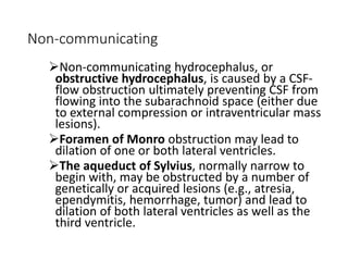 Non-communicating
Non-communicating hydrocephalus, or
obstructive hydrocephalus, is caused by a CSF-
flow obstruction ultimately preventing CSF from
flowing into the subarachnoid space (either due
to external compression or intraventricular mass
lesions).
Foramen of Monro obstruction may lead to
dilation of one or both lateral ventricles.
The aqueduct of Sylvius, normally narrow to
begin with, may be obstructed by a number of
genetically or acquired lesions (e.g., atresia,
ependymitis, hemorrhage, tumor) and lead to
dilation of both lateral ventricles as well as the
third ventricle.
 