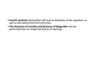 Fourth ventricle obstruction will lead to dilatation of the aqueduct as
well as the lateral and third ventricles.
The foramina of Luschka and foramen of Magendie may be
obstructed due to congenital failure of opening.
 