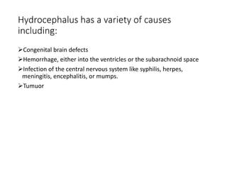 Hydrocephalus has a variety of causes
including:
Congenital brain defects
Hemorrhage, either into the ventricles or the subarachnoid space
Infection of the central nervous system like syphilis, herpes,
meningitis, encephalitis, or mumps.
Tumuor
 