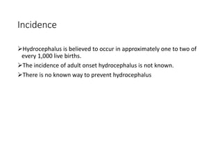 Incidence
Hydrocephalus is believed to occur in approximately one to two of
every 1,000 live births.
The incidence of adult onset hydrocephalus is not known.
There is no known way to prevent hydrocephalus
 