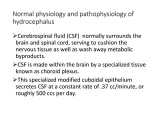 Normal physiology and pathophysiology of
hydrocephalus
Cerebrospinal fluid (CSF) normally surrounds the
brain and spinal cord, serving to cushion the
nervous tissue as well as wash away metabolic
byproducts.
CSF is made within the brain by a specialized tissue
known as choroid plexus.
This specialized modified cuboidal epithelium
secretes CSF at a constant rate of .37 cc/minute, or
roughly 500 ccs per day.
 