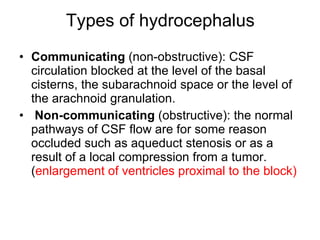 Types of hydrocephalus Communicating  (non-obstructive): CSF circulation blocked at the level of the basal cisterns, the subarachnoid space or the level of the arachnoid granulation. Non-communicating  (obstructive): the normal pathways of CSF flow are for some reason occluded such as aqueduct stenosis or as a result of a local compression from a tumor.( enlargement of ventricles proximal to the block) 