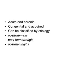 Acute and chronic Congenital and acquired Can be classified by etiology -  posttraumatic ,  -  post hemorrhagic   -  postmeningitis   