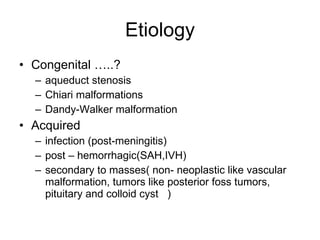 Etiology Congenital …..? aqueduct stenosis Chiari malformations Dandy-Walker malformation Acquired infection (post-meningitis) post – hemorrhagic(SAH,IVH) secondary to masses( non- neoplastic like vascular malformation, tumors like posterior foss tumors, pituitary and colloid cyst  ) 