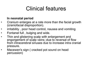 Clinical features In neonatal period Cranium enlarges at a rate more than the facial growth (craniofacial disproportion). irritability , poor head control, nausea and vomiting Fontanel full , bulging and wide. Thin and glistening scalp with enlargement and engorgement of scalp veins ;due to reversal of flow from intracerebral sinuses due to increase intra cranial pressure. Macewen's sign ( cracked pot sound on head percussion) 