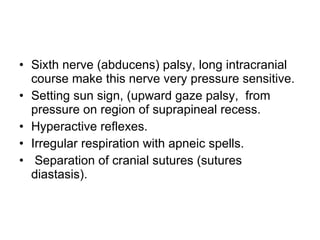 Sixth nerve (abducens) palsy, long intracranial course make this nerve very pressure sensitive. Setting sun sign, (upward gaze palsy,  from pressure on region of suprapineal recess. Hyperactive reflexes. Irregular respiration with apneic spells. Separation of cranial sutures (sutures diastasis). 