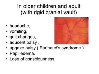 In older children and adult  (with rigid cranial vault)  headache, vomiting. gait changes, aducent palsy , upgaze palsy.(  Parinaud's syndrome ) Papilledema. Lose of consciousness  