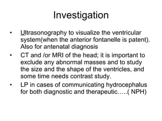 Investigation U ltrasonography to visualize the ventricular system(when the anterior fontanelle is patent). Also for antenatal diagnosis CT and /or MRI of the head; it is important to exclude any abnormal masses and to study the size and the shape of the ventricles, and some time needs contrast study.  LP in cases of communicating hydrocephalus for both diagnostic and therapeutic…..( NPH) 
