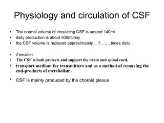 Physiology and circulation of CSF The normal volume of circulating CSF is around 140ml  daily production is about 500ml/day  the CSF volume is replaced approximately …?……..times daily  Function:  The CSF is both protects and support the brain and spinal cord. transport medium for transmitters and as a method of removing the end-products of metabolism.  CSF is mainly produced by the choroid plexus   