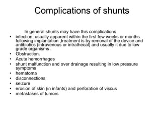 Complications of shunts In general shunts may have this complications infection, usually apparent within the first few weeks or months following implantation ,treatment is by removal of the device and antibiotics (intravenous or intrathecal) and usually it due to low grade organisms .  Obstruction.  Acute hemorrhages shunt malfunction and over drainage resulting in low pressure symptoms  hematoma disconnections seizure erosion of skin (in infants) and perforation of viscus metastases of tumors 
