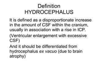 Definition HYDROCEPHALUS It is defined as a disproportionate increase in the amount of CSF within the cranium, usually in association with a rise in ICP.  (Ventricular enlargement with excessive CSF) And it should be differentiated from hydrocephalus  ex vacuo  (due to brain atrophy)  