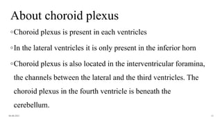 About choroid plexus
◦Choroid plexus is present in each ventricles
◦In the lateral ventricles it is only present in the inferior horn
◦Choroid plexus is also located in the interventricular foramina,
the channels between the lateral and the third ventricles. The
choroid plexus in the fourth ventricle is beneath the
cerebellum.
06-08-2021 12
 
