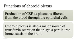 Functions of choroid plexus
Production of CSF as plasma is filtered
from the blood through the epithelial cells.
Choroid plexus is also a major source of
transferrin secretion that plays a part in iron
homeostasis in the brain.
06-08-2021 15
 