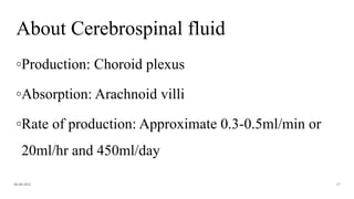 About Cerebrospinal fluid
◦Production: Choroid plexus
◦Absorption: Arachnoid villi
◦Rate of production: Approximate 0.3-0.5ml/min or
20ml/hr and 450ml/day
06-08-2021 17
 