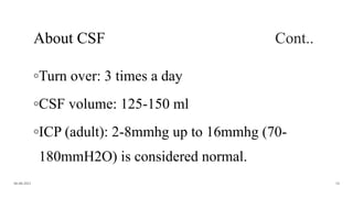About CSF Cont..
◦Turn over: 3 times a day
◦CSF volume: 125-150 ml
◦ICP (adult): 2-8mmhg up to 16mmhg (70-
180mmH2O) is considered normal.
06-08-2021 18
 