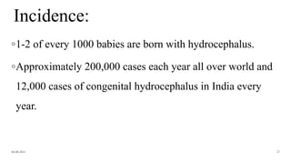 Incidence:
◦1-2 of every 1000 babies are born with hydrocephalus.
◦Approximately 200,000 cases each year all over world and
12,000 cases of congenital hydrocephalus in India every
year.
06-08-2021 27
 