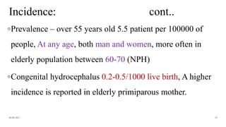 Incidence: cont..
◦Prevalence – over 55 years old 5.5 patient per 100000 of
people, At any age, both man and women, more often in
elderly population between 60-70 (NPH)
◦Congenital hydrocephalus 0.2-0.5/1000 live birth, A higher
incidence is reported in elderly primiparous mother.
06-08-2021 29
 