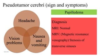 Pseudotumor cerebri (sign and symptoms)
06-08-2021 45
Headache
Nausea
and
vomiting
Vision
problems
Papilledema
Diagnosis
MRI: Normal
MRV: (Magnetic resonance
venography) Stenosis of
transverse sinuses
 