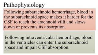 Pathophysiology
Following subarachnoid hemorrhage, blood in
the subarachnoid space makes it harder for the
CSF to reach the arachnoid villi and slows
down or prevents its absorption.
Following intraventricular hemorrhage, blood
in the ventricles can enter the subarachnoid
space and impair CSF absorption.
06-08-2021 61
 