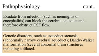 Pathophysiology cont..
Exudate from infection (such as meningitis or
encephalitis) can block the cerebral aqueduct and
therefore obstruct CSF flow.
Genetic disorders, such as: aqueduct stenosis
(abnormally narrow cerebral aqueduct); Dandy-Walker
malformation (several abnormal brain structures
including a dilated.
06-08-2021 62
 