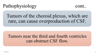 Pathophysiology cont..
Tumors of the choroid plexus, which are
rare, can cause overproduction of CSF.
06-08-2021 63
Tumors near the third and fourth ventricles
can obstruct CSF flow.
 