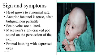 Sign and symptoms
06-08-2021 64
• Head grows to abnormal rate.
• Anterior fontanel is tense, often
bulging, non pulsatile.
• Scalp veins are dilated.
• Macewen’s sign- cracked pot
sound on the percussion of the
skull.
• Frontal bossing with depressed
eyes
 