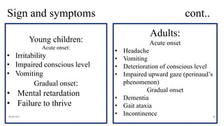Sign and symptoms cont..
06-08-2021 65
Young children:
Acute onset:
• Irritability
• Impaired conscious level
• Vomiting
Gradual onset:
• Mental retardation
• Failure to thrive
Adults:
Acute onset
• Headache
• Vomiting
• Deterioration of conscious level
• Impaired upward gaze (perinaud’s
phenomenon)
Gradual onset
• Dementia
• Gait ataxia
• Incontinence
 