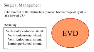 Surgical Management
◦The removal of the obstruction (tumour, haemorrhage or cyst) to
the flow of CSF
◦Shunting
06-08-2021 68
Ventriculoperitoneal shunt.
Ventriculoarterial shunt.
Ventriculopleural shunt.
Lumboperitoneal shunt.
EVD
 