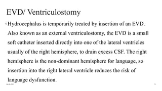 EVD/ Ventriculostomy
◦Hydrocephalus is temporarily treated by insertion of an EVD.
Also known as an external ventriculostomy, the EVD is a small
soft catheter inserted directly into one of the lateral ventricles
usually of the right hemisphere, to drain excess CSF. The right
hemisphere is the non-dominant hemisphere for language, so
insertion into the right lateral ventricle reduces the risk of
language dysfunction.
06-08-2021 73
 