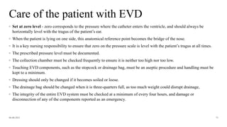 Care of the patient with EVD
06-08-2021 75
◦ Set at zero level - zero corresponds to the pressure where the catheter enters the ventricle, and should always be
horizontally level with the tragus of the patient’s ear.
◦ When the patient is lying on one side, this anatomical reference point becomes the bridge of the nose.
◦ It is a key nursing responsibility to ensure that zero on the pressure scale is level with the patient’s tragus at all times.
◦ The prescribed pressure level must be documented.
◦ The collection chamber must be checked frequently to ensure it is neither too high nor too low.
◦ Touching EVD components, such as the stopcock or drainage bag, must be an aseptic procedure and handling must be
kept to a minimum.
◦ Dressing should only be changed if it becomes soiled or loose.
◦ The drainage bag should be changed when it is three-quarters full, as too much weight could disrupt drainage,
◦ The integrity of the entire EVD system must be checked at a minimum of every four hours, and damage or
disconnection of any of the components reported as an emergency.
 